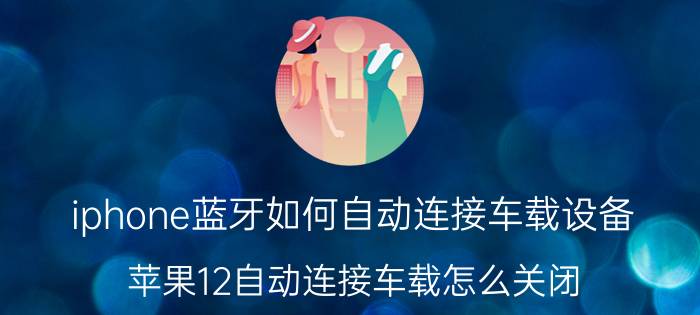 iphone蓝牙如何自动连接车载设备 苹果12自动连接车载怎么关闭？